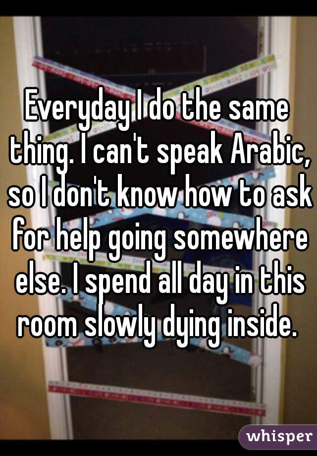 Everyday I do the same thing. I can't speak Arabic, so I don't know how to ask for help going somewhere else. I spend all day in this room slowly dying inside. 