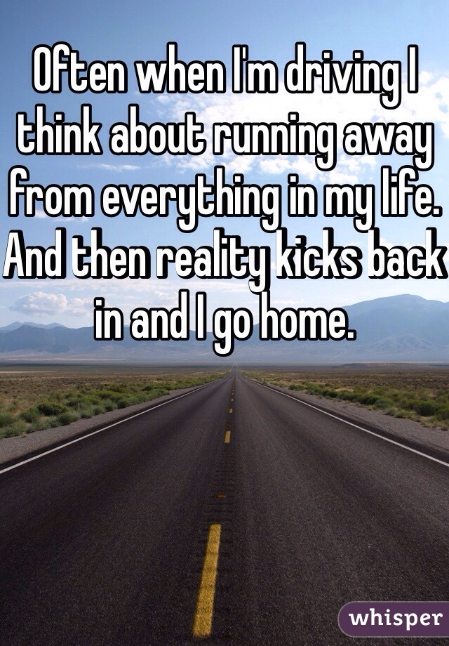 Often when I'm driving I think about running away from everything in my life. And then reality kicks back in and I go home.