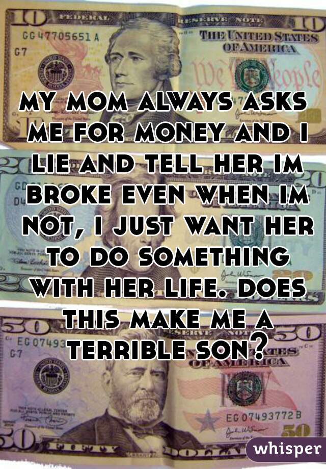 my mom always asks me for money and i lie and tell her im broke even when im not, i just want her to do something with her life. does this make me a terrible son?