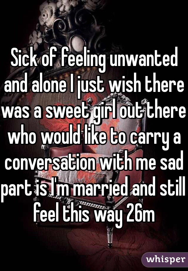 Sick of feeling unwanted and alone I just wish there was a sweet girl out there who would like to carry a conversation with me sad part is I'm married and still feel this way 26m