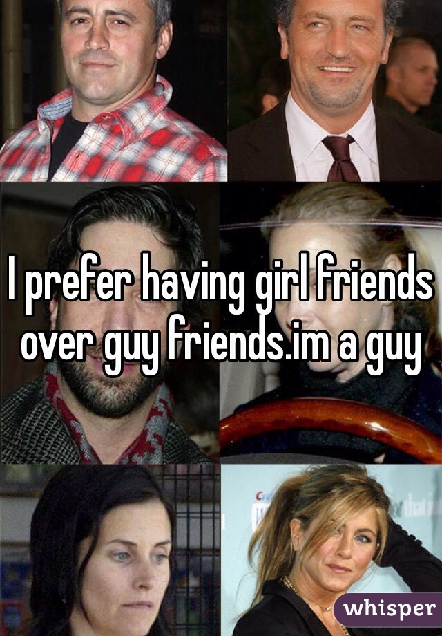 I prefer having girl friends over guy friends.im a guy