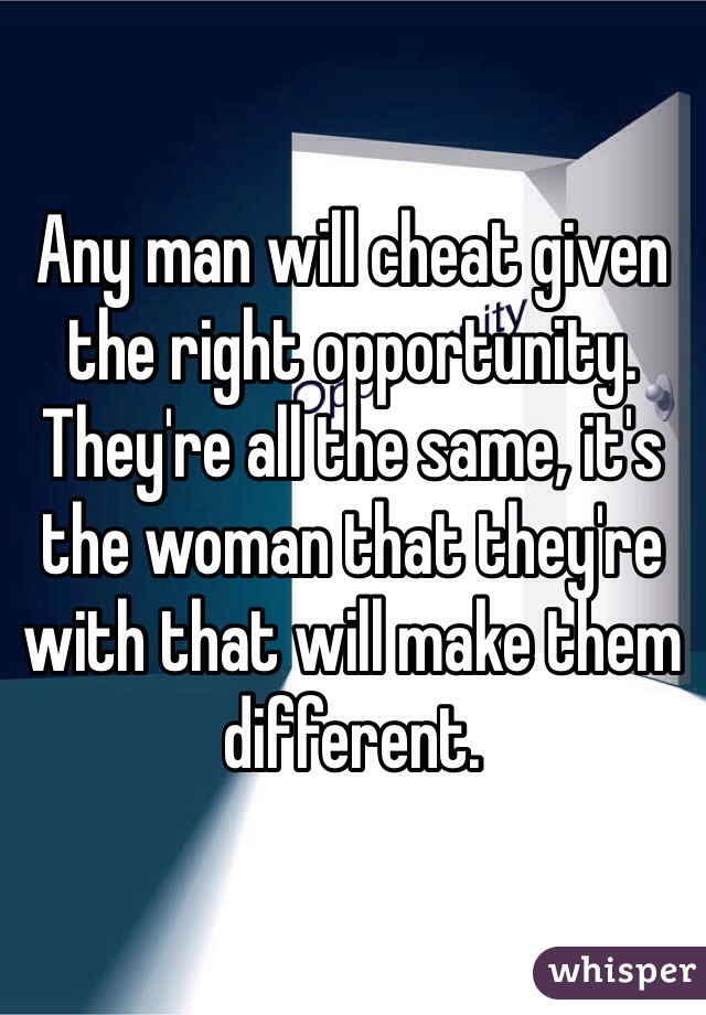 Any man will cheat given the right opportunity. They're all the same, it's the woman that they're with that will make them different. 