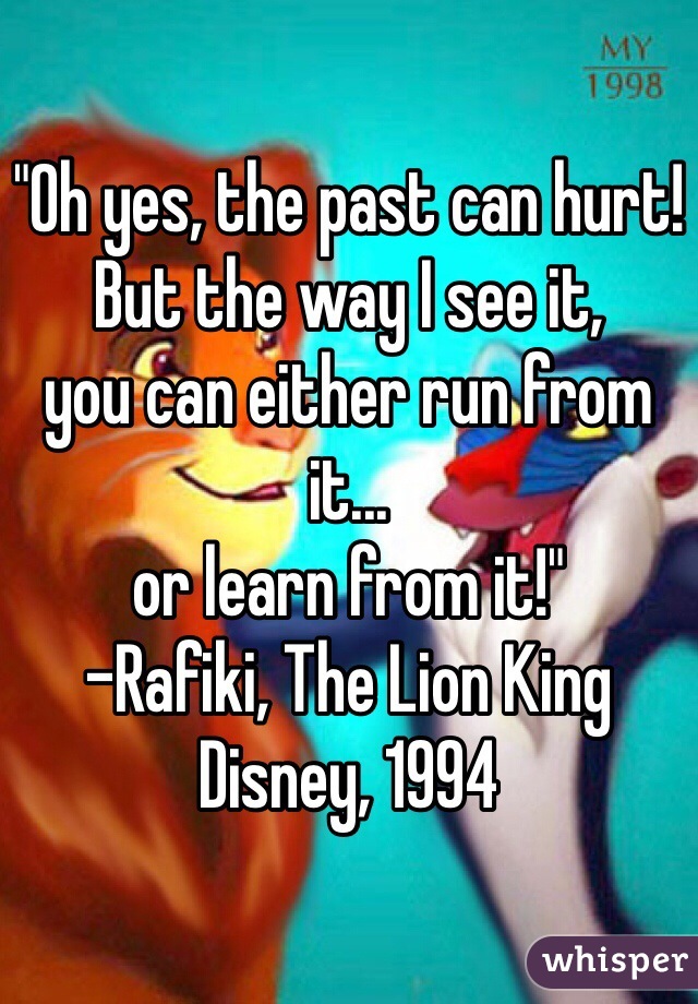 "Oh yes, the past can hurt! But the way I see it, 
you can either run from it...
or learn from it!"
-Rafiki, The Lion King
Disney, 1994