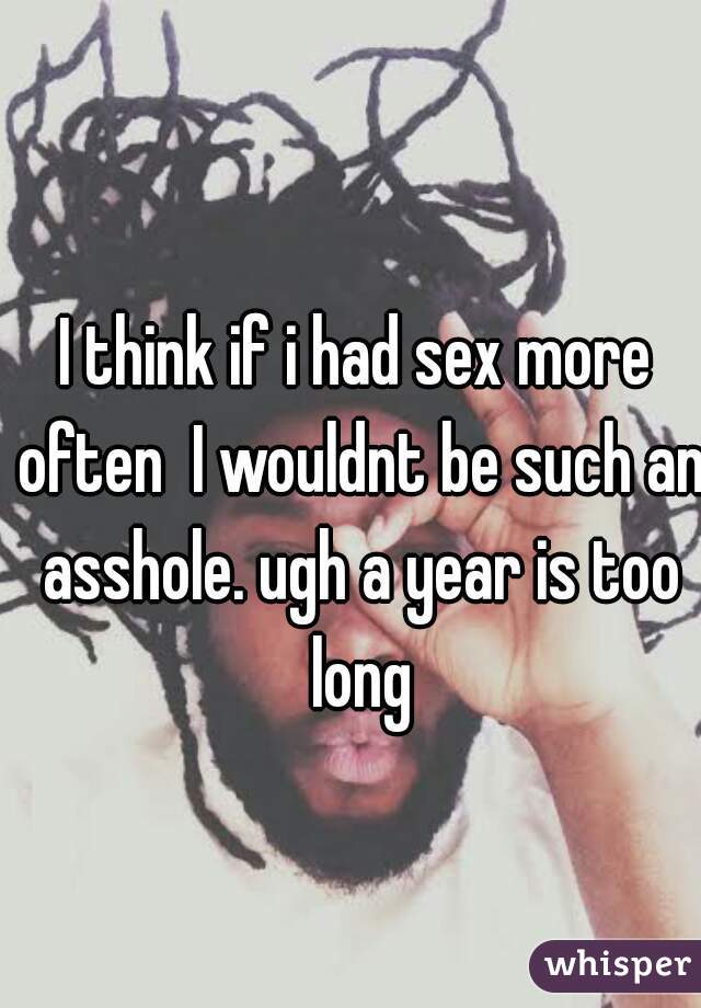 I think if i had sex more often  I wouldnt be such an asshole. ugh a year is too long