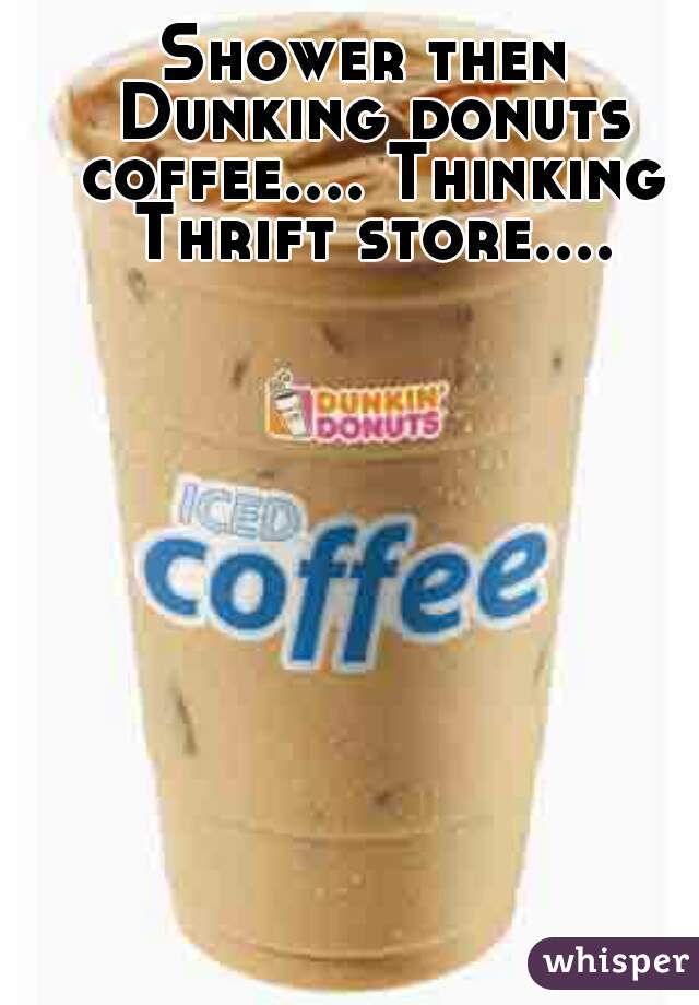 Shower then Dunking donuts coffee.... Thinking Thrift store....