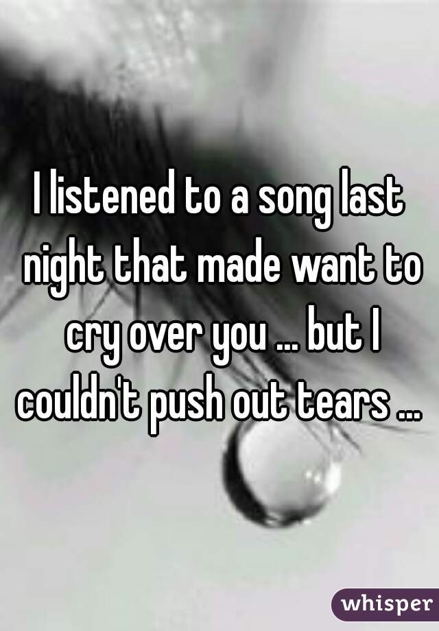 I listened to a song last night that made want to cry over you ... but I couldn't push out tears ... 