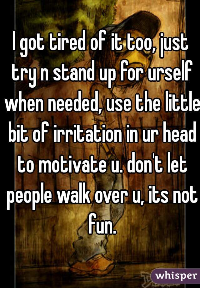 I got tired of it too, just try n stand up for urself when needed, use the little bit of irritation in ur head to motivate u. don't let people walk over u, its not fun.