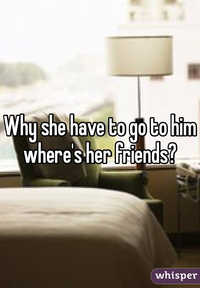 Why she have to go to him where's her friends? 