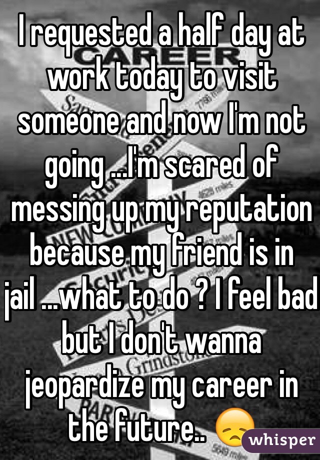 I requested a half day at work today to visit someone and now I'm not going ...I'm scared of messing up my reputation because my friend is in jail ...what to do ? I feel bad but I don't wanna jeopardize my career in the future.. 😞 