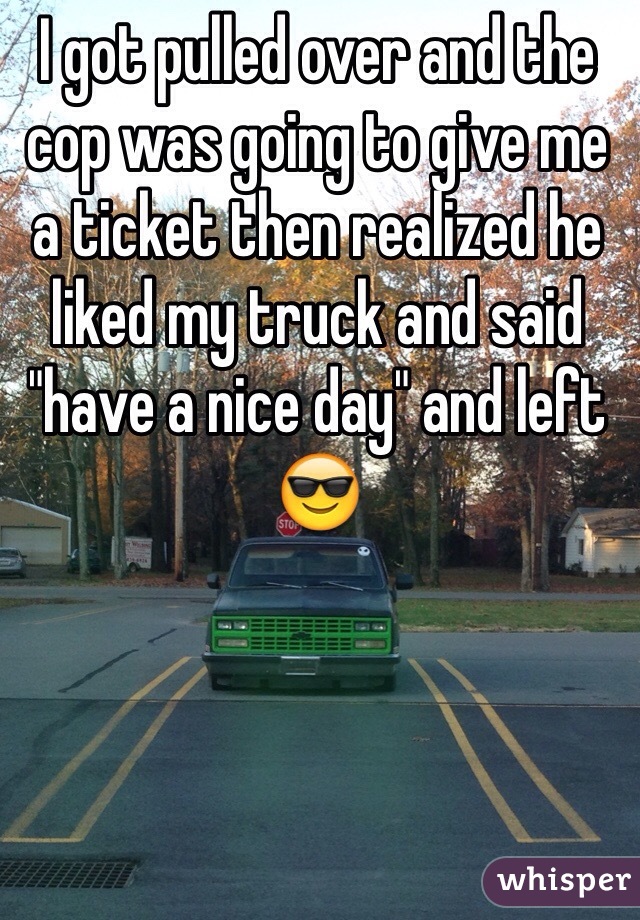 I got pulled over and the cop was going to give me a ticket then realized he liked my truck and said "have a nice day" and left 😎