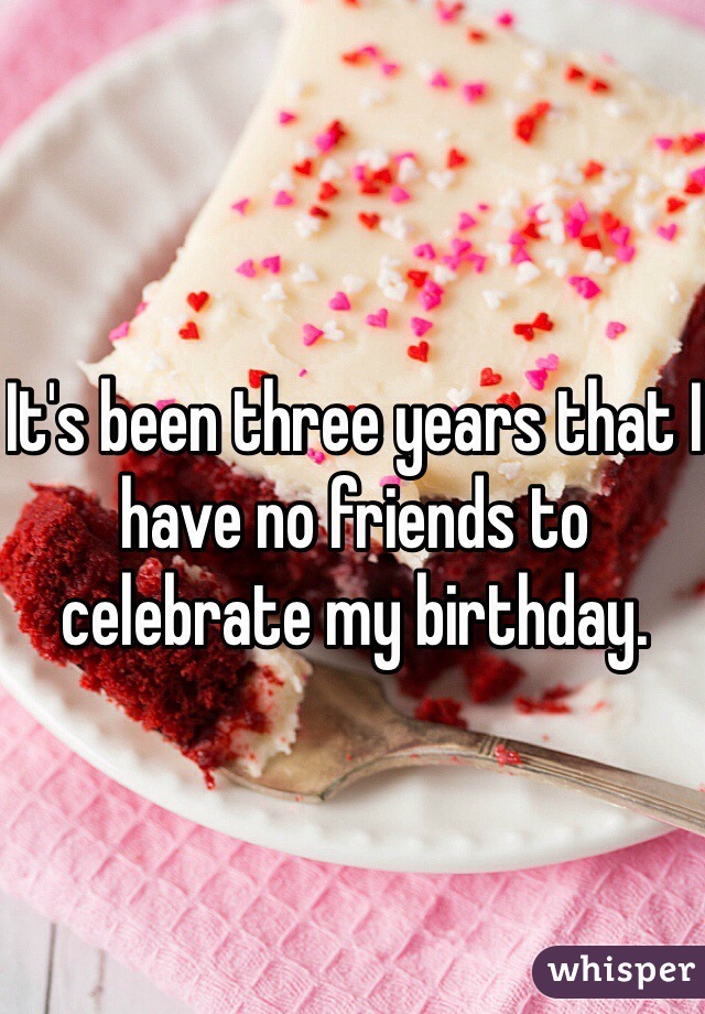 It's been three years that I have no friends to celebrate my birthday.