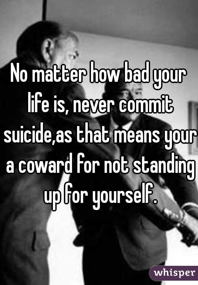 No matter how bad your life is, never commit suicide,as that means your a coward for not standing up for yourself.
