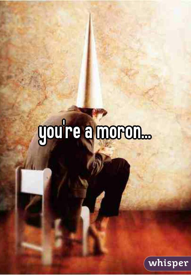 you're a moron...