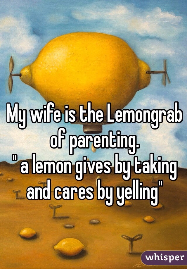 My wife is the Lemongrab of parenting. 
" a lemon gives by taking and cares by yelling"