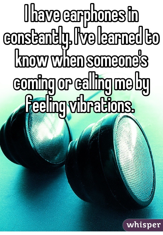 I have earphones in constantly. I've learned to know when someone's coming or calling me by feeling vibrations. 