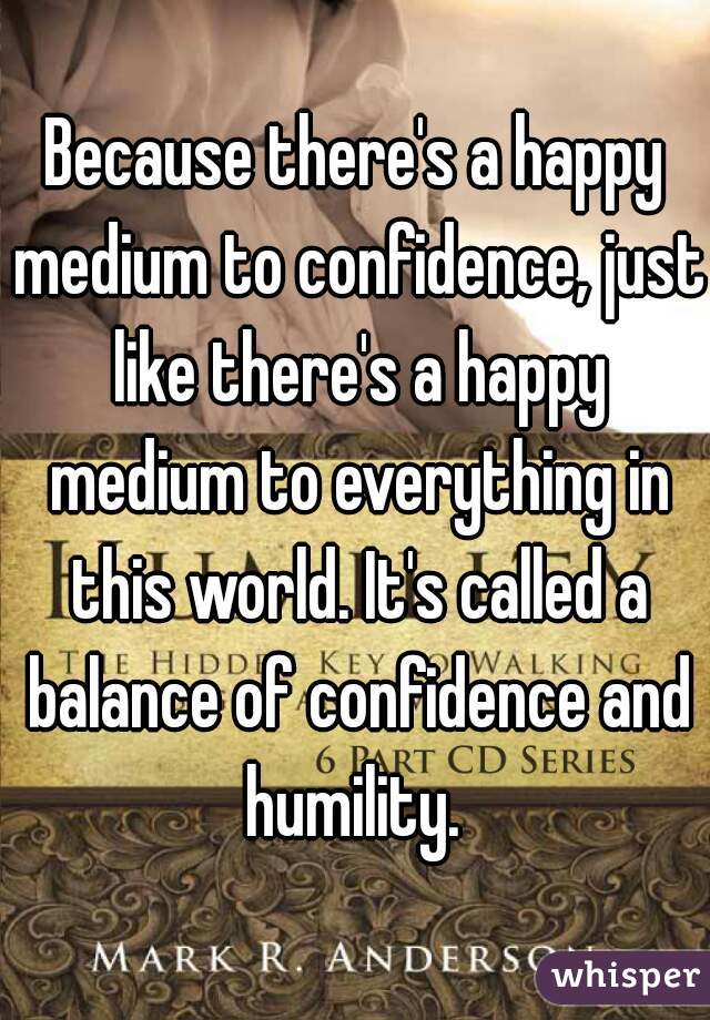 Because there's a happy medium to confidence, just like there's a happy medium to everything in this world. It's called a balance of confidence and humility. 
