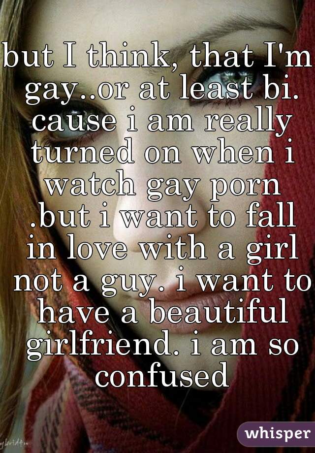 but I think, that I'm gay..or at least bi. cause i am really turned on when i watch gay porn .but i want to fall in love with a girl not a guy. i want to have a beautiful girlfriend. i am so confused