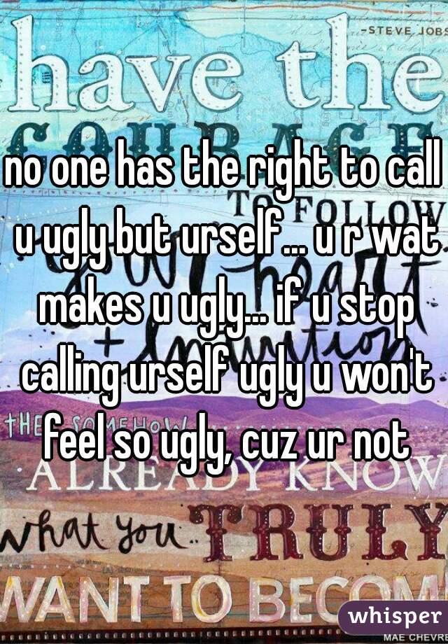 no one has the right to call u ugly but urself... u r wat makes u ugly... if u stop calling urself ugly u won't feel so ugly, cuz ur not