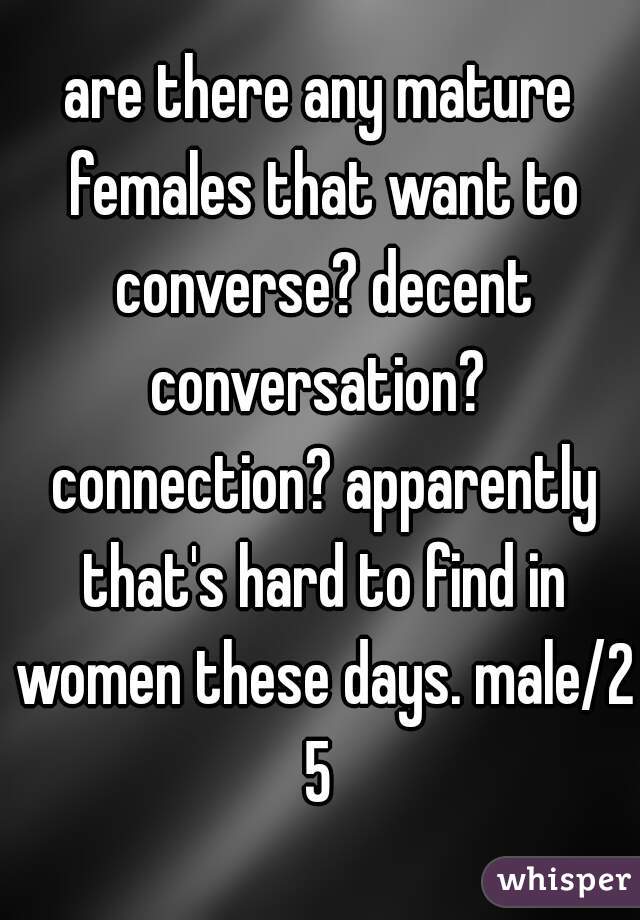 are there any mature females that want to converse? decent conversation?  connection? apparently that's hard to find in women these days. male/25