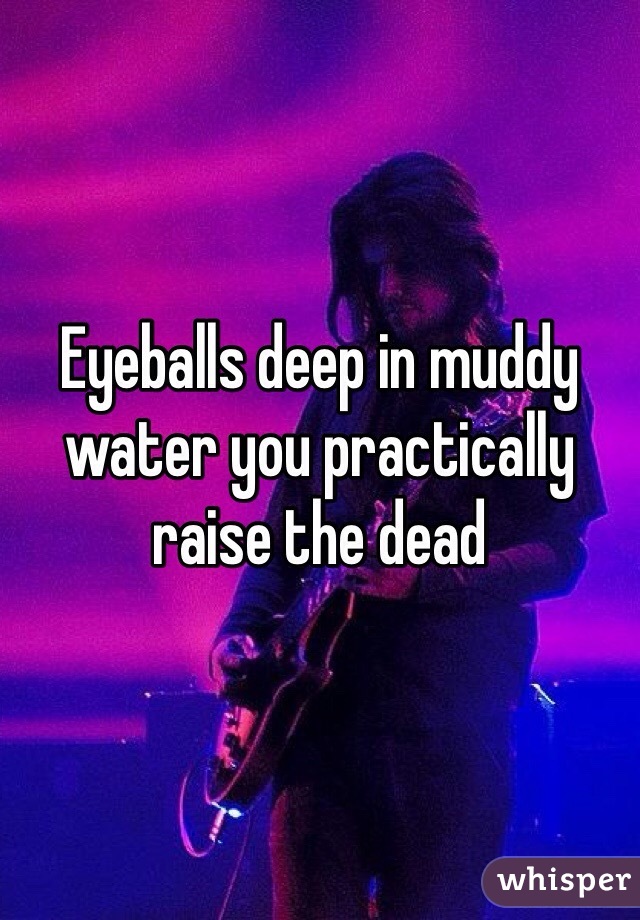 Eyeballs deep in muddy water you practically raise the dead