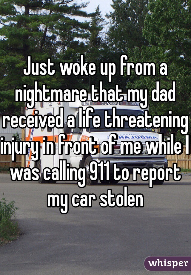 Just woke up from a nightmare that my dad received a life threatening injury in front of me while I was calling 911 to report my car stolen