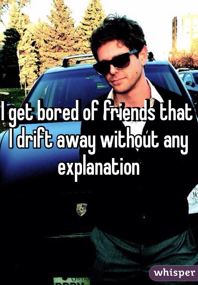 I get bored of friends that I drift away without any explanation 