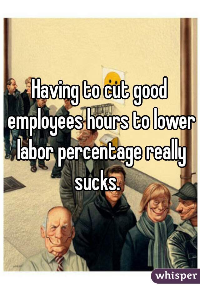 Having to cut good employees hours to lower labor percentage really sucks.  