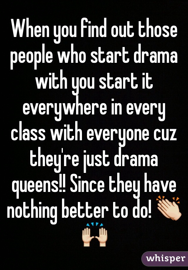 When you find out those people who start drama with you start it everywhere in every class with everyone cuz they're just drama queens!! Since they have nothing better to do! 👏🙌
