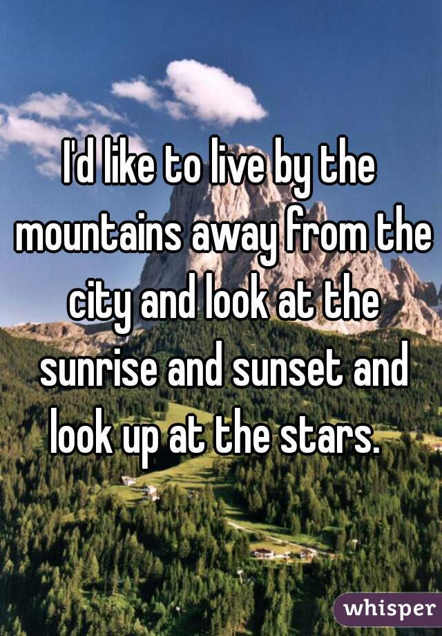 I'd like to live by the mountains away from the city and look at the sunrise and sunset and look up at the stars.  