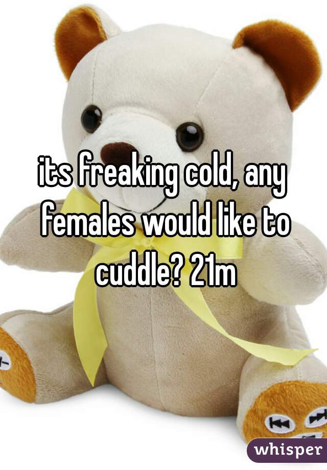 its freaking cold, any females would like to cuddle? 21m