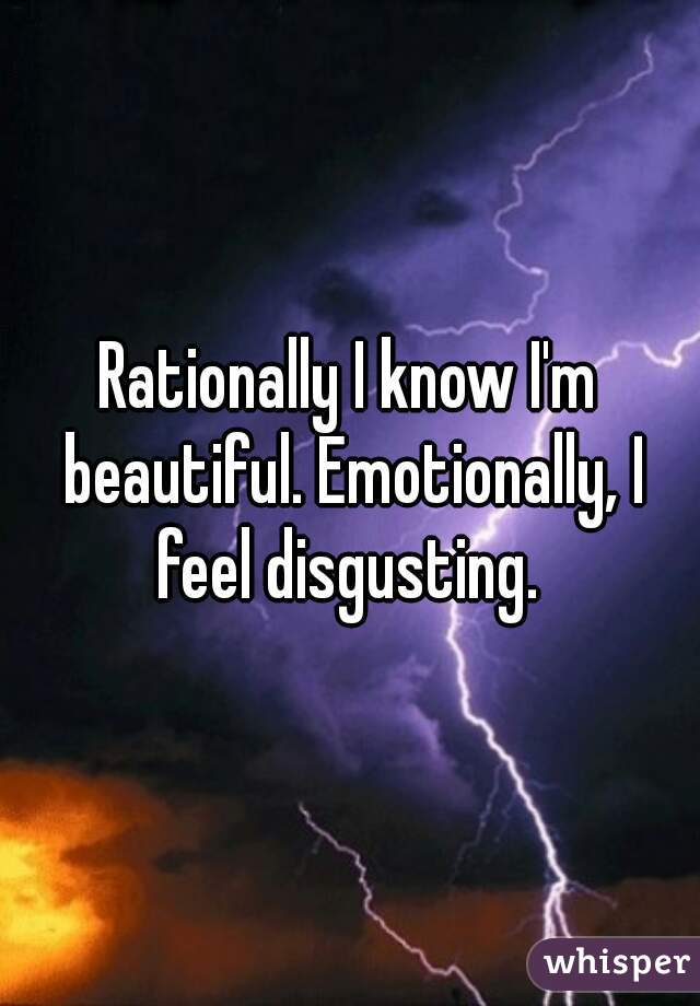Rationally I know I'm beautiful. Emotionally, I feel disgusting. 