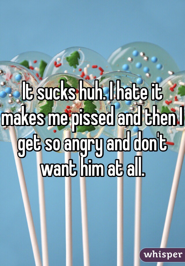 It sucks huh. I hate it makes me pissed and then I get so angry and don't want him at all. 