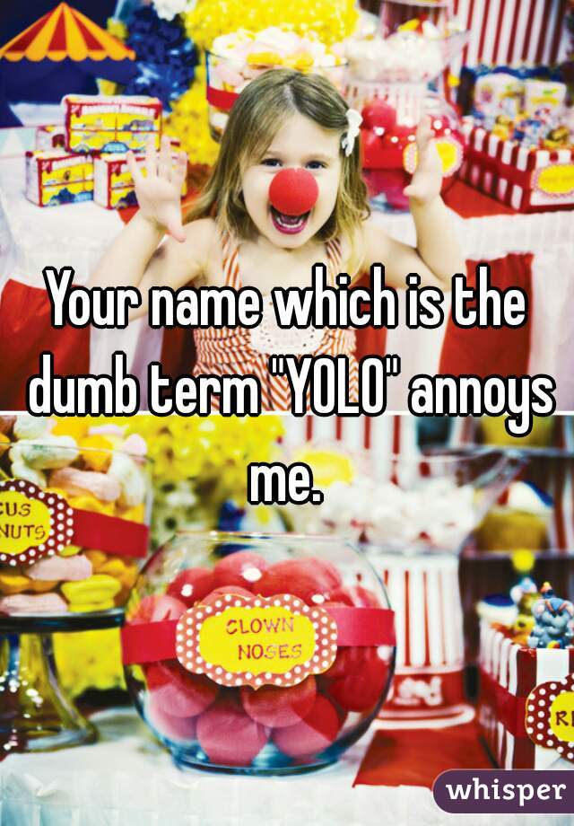 Your name which is the dumb term "YOLO" annoys me. 
