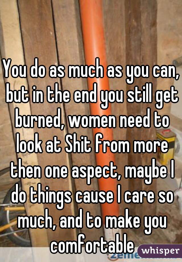 You do as much as you can, but in the end you still get burned, women need to look at Shit from more then one aspect, maybe I do things cause I care so much, and to make you comfortable