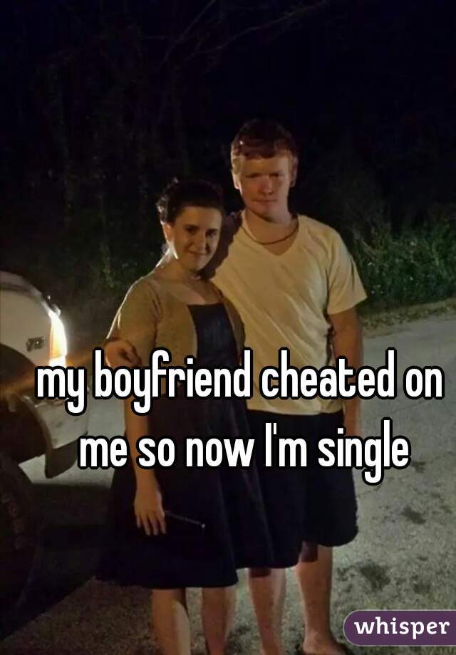my boyfriend cheated on me so now I'm single