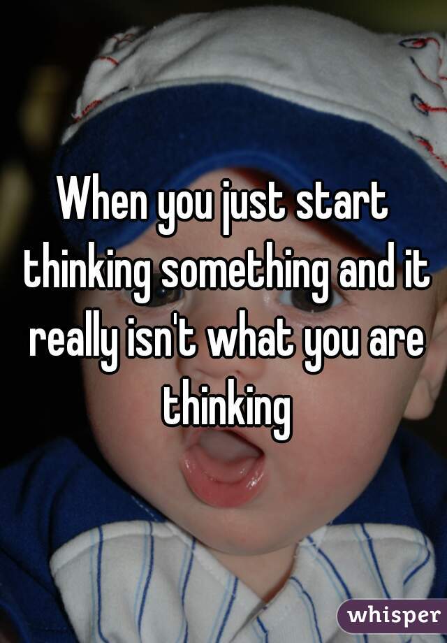 When you just start thinking something and it really isn't what you are thinking