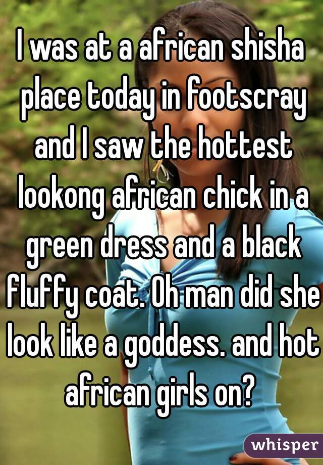I was at a african shisha place today in footscray and I saw the hottest lookong african chick in a green dress and a black fluffy coat. Oh man did she look like a goddess. and hot african girls on? 