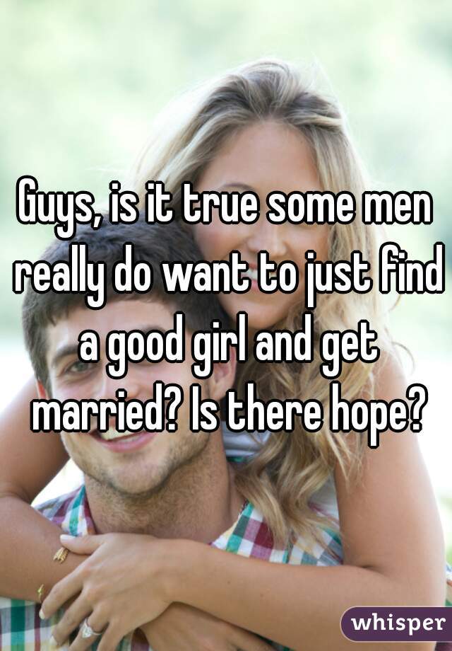 Guys, is it true some men really do want to just find a good girl and get married? Is there hope?