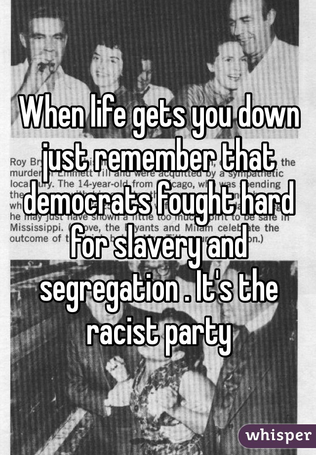 When life gets you down just remember that democrats fought hard for slavery and segregation . It's the racist party