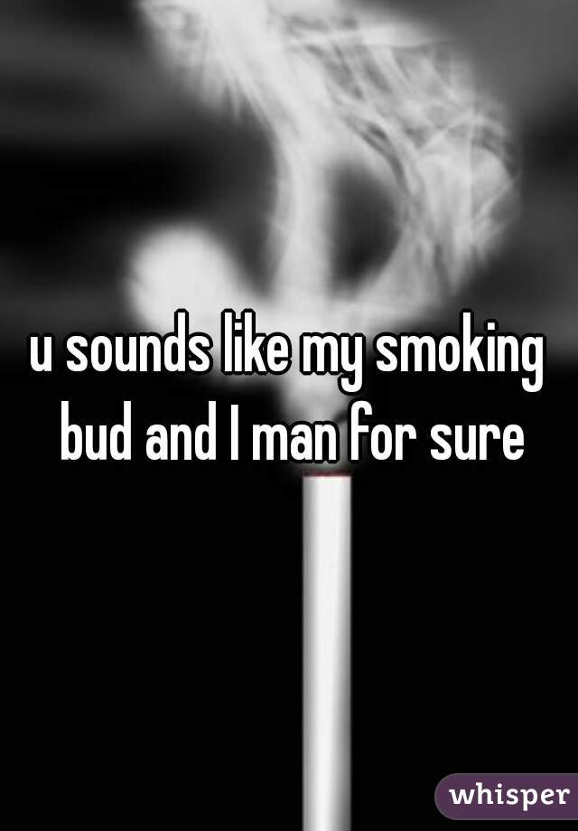 u sounds like my smoking bud and I man for sure