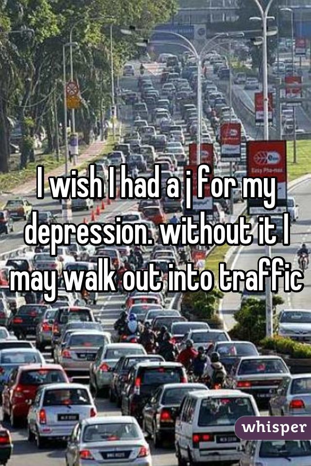 I wish I had a j for my depression. without it I may walk out into traffic