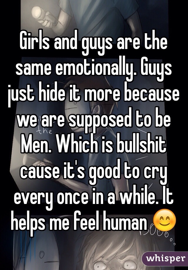 Girls and guys are the same emotionally. Guys just hide it more because we are supposed to be Men. Which is bullshit cause it's good to cry every once in a while. It helps me feel human 😊