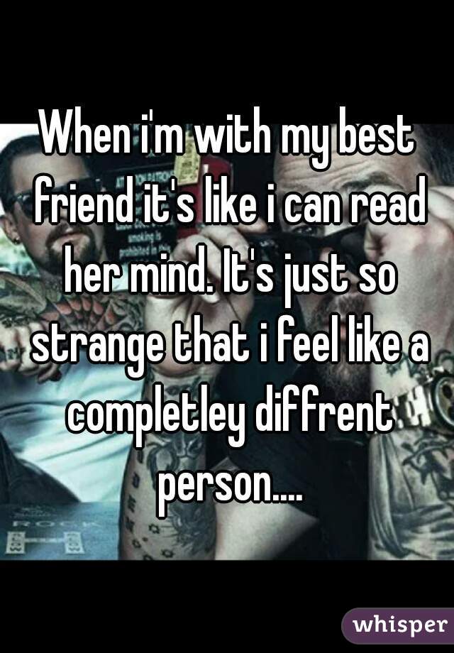 When i'm with my best friend it's like i can read her mind. It's just so strange that i feel like a completley diffrent person....
