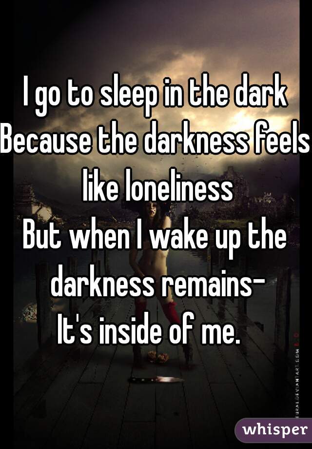 I go to sleep in the dark
Because the darkness feels like loneliness
But when I wake up the darkness remains-
It's inside of me.  