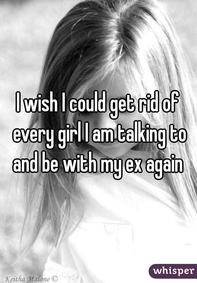 I wish I could get rid of every girl I am talking to and be with my ex again 