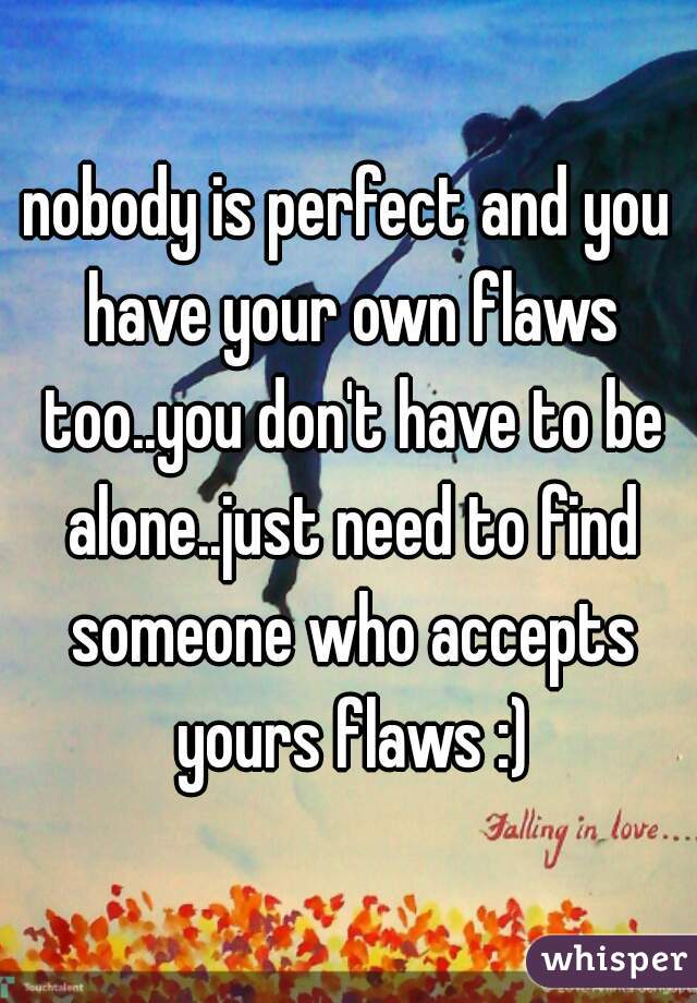 nobody is perfect and you have your own flaws too..you don't have to be alone..just need to find someone who accepts yours flaws :)