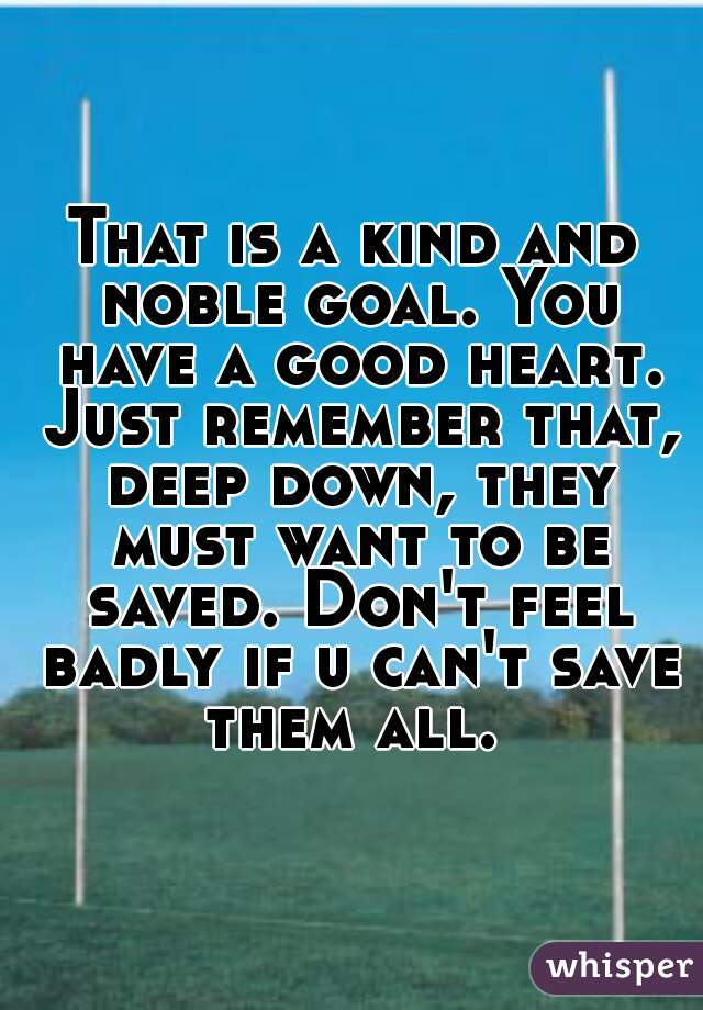 That is a kind and noble goal. You have a good heart. Just remember that, deep down, they must want to be saved. Don't feel badly if u can't save them all. 