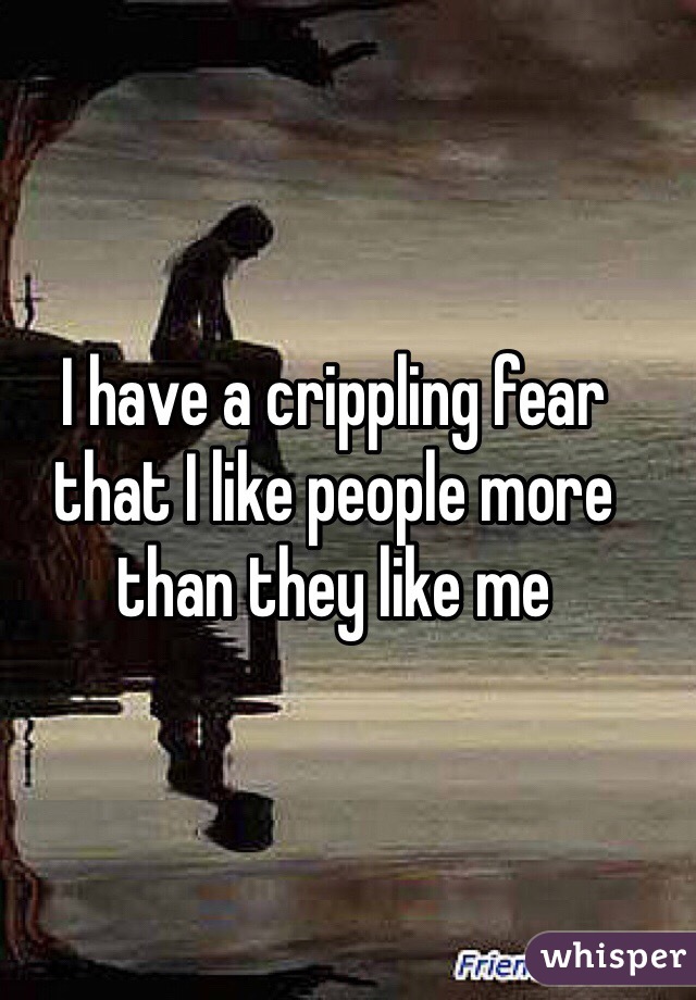 I have a crippling fear that I like people more than they like me