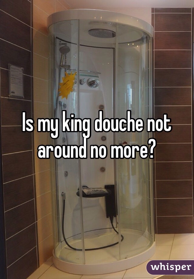 Is my king douche not around no more? 