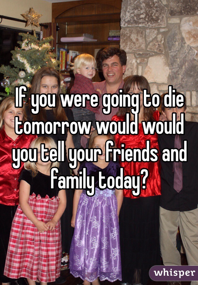 If you were going to die tomorrow would would you tell your friends and family today?